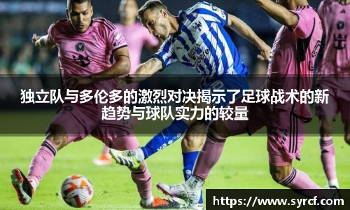 独立队与多伦多的激烈对决揭示了足球战术的新趋势与球队实力的较量